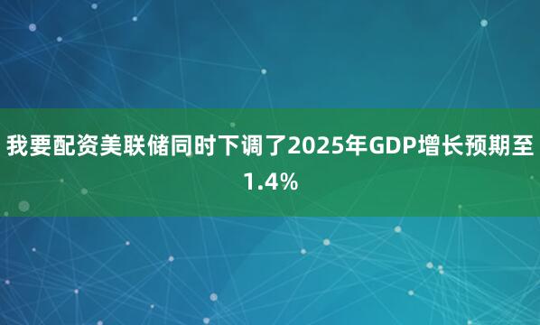 我要配资美联储同时下调了2025年GDP增长预期至1.4%