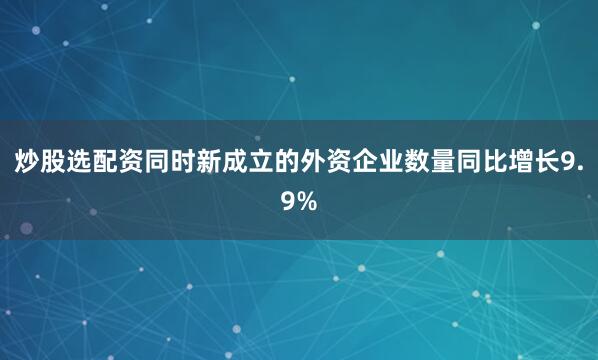 炒股选配资同时新成立的外资企业数量同比增长9.9%