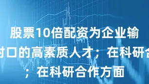 股票10倍配资为企业输送专业对口的高素质人才；在科研合作方面