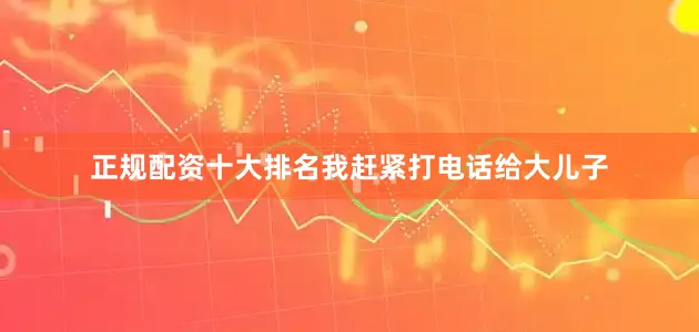 正规配资十大排名我赶紧打电话给大儿子