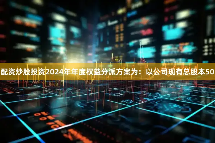 配资炒股投资2024年年度权益分派方案为：以公司现有总股本50