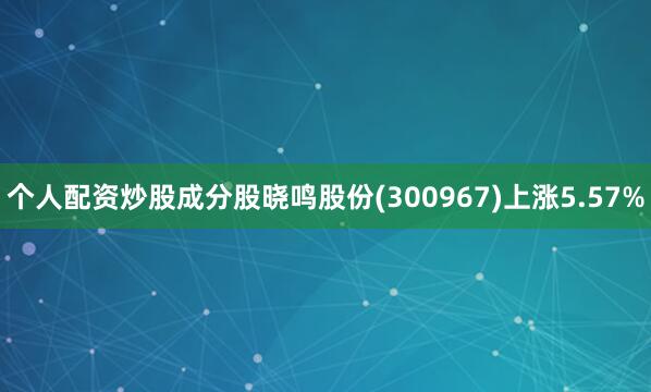 个人配资炒股成分股晓鸣股份(300967)上涨5.57%