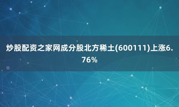 炒股配资之家网成分股北方稀土(600111)上涨6.76%