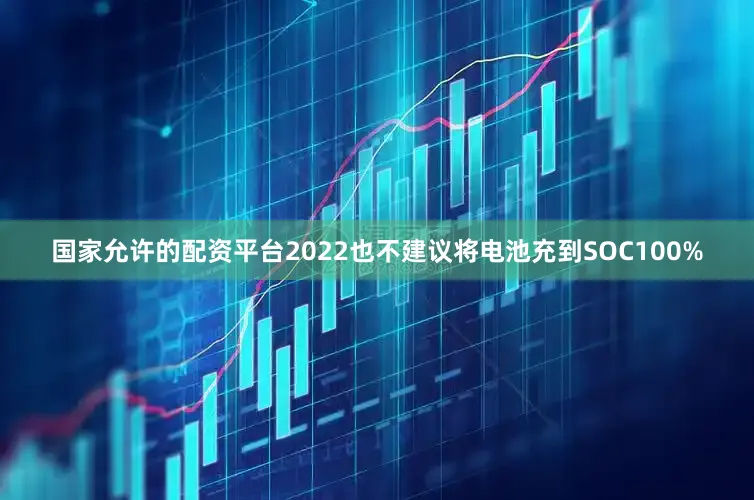国家允许的配资平台2022也不建议将电池充到SOC100%
