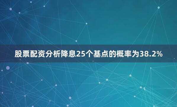股票配资分析降息25个基点的概率为38.2%