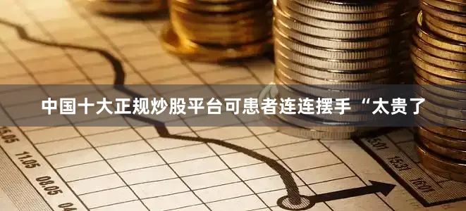 中国十大正规炒股平台可患者连连摆手 “太贵了