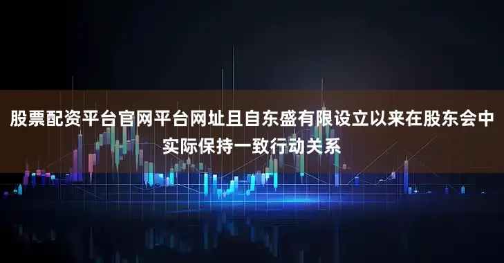 股票配资平台官网平台网址且自东盛有限设立以来在股东会中实际保持一致行动关系